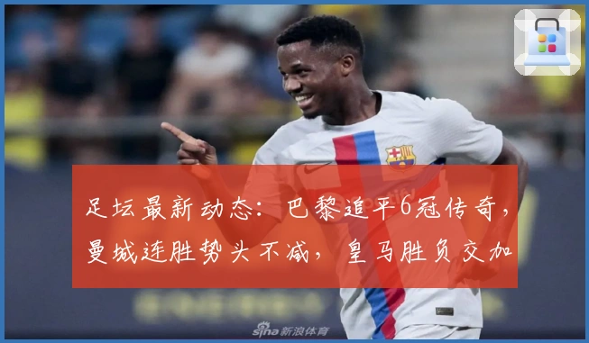 足坛最新动态：巴黎追平6冠传奇，曼城连胜势头不减，皇马胜负交加