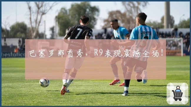 巴塞罗那首秀，R9表现震撼全场！