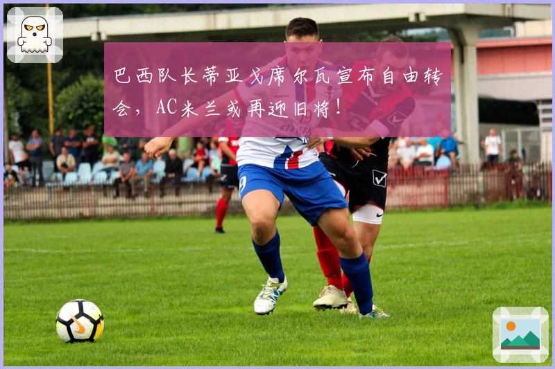 巴西队长蒂亚戈席尔瓦宣布自由转会，AC米兰或再迎旧将！