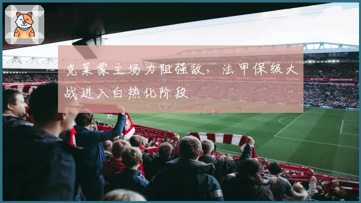 克莱蒙主场力阻强敌，法甲保级大战进入白热化阶段