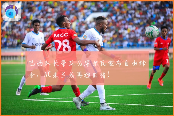 巴西队长蒂亚戈席尔瓦宣布自由转会,AC米兰或再迎旧将!