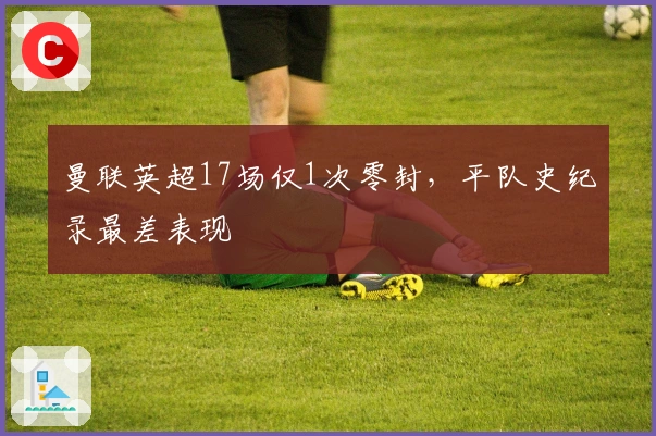 曼联英超17场仅1次零封，平队史纪录最差表现