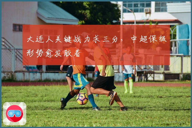 大连人关键战力求三分,中超保级形势愈发胶着