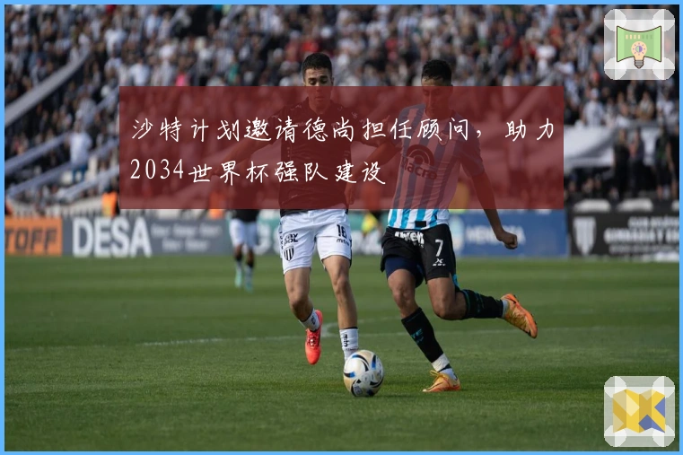 沙特计划邀请德尚担任顾问,助力2034世界杯强队建设