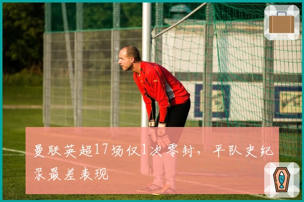曼联英超17场仅1次零封，平队史纪录最差表现